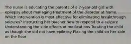 The nurse is educating the parents of a 7-year-old girl with epilepsy about managing treatment of the disorder at home. Which intervention is most effective for eliminating breakthrough seizures? Instructing her teacher how to respond to a seizure Understanding the side effects of medications Treating the child as though she did not have epilepsy Placing the child on her side on the floor