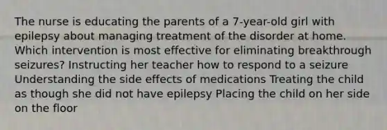 The nurse is educating the parents of a 7-year-old girl with epilepsy about managing treatment of the disorder at home. Which intervention is most effective for eliminating breakthrough seizures? Instructing her teacher how to respond to a seizure Understanding the side effects of medications Treating the child as though she did not have epilepsy Placing the child on her side on the floor