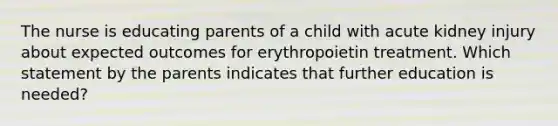 The nurse is educating parents of a child with acute kidney injury about expected outcomes for erythropoietin treatment. Which statement by the parents indicates that further education is needed?