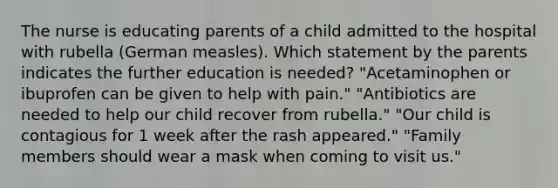 The nurse is educating parents of a child admitted to the hospital with rubella (German measles). Which statement by the parents indicates the further education is needed? "Acetaminophen or ibuprofen can be given to help with pain." "Antibiotics are needed to help our child recover from rubella." "Our child is contagious for 1 week after the rash appeared." "Family members should wear a mask when coming to visit us."