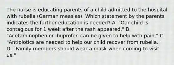 The nurse is educating parents of a child admitted to the hospital with rubella (German measles). Which statement by the parents indicates the further education is needed? A. "Our child is contagious for 1 week after the rash appeared." B. "Acetaminophen or ibuprofen can be given to help with pain." C. "Antibiotics are needed to help our child recover from rubella." D. "Family members should wear a mask when coming to visit us."