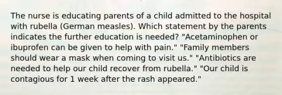 The nurse is educating parents of a child admitted to the hospital with rubella (German measles). Which statement by the parents indicates the further education is needed? "Acetaminophen or ibuprofen can be given to help with pain." "Family members should wear a mask when coming to visit us." "Antibiotics are needed to help our child recover from rubella." "Our child is contagious for 1 week after the rash appeared."