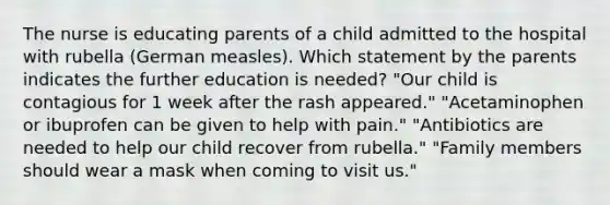 The nurse is educating parents of a child admitted to the hospital with rubella (German measles). Which statement by the parents indicates the further education is needed? "Our child is contagious for 1 week after the rash appeared." "Acetaminophen or ibuprofen can be given to help with pain." "Antibiotics are needed to help our child recover from rubella." "Family members should wear a mask when coming to visit us."