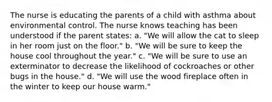 The nurse is educating the parents of a child with asthma about environmental control. The nurse knows teaching has been understood if the parent states: a. "We will allow the cat to sleep in her room just on the floor." b. "We will be sure to keep the house cool throughout the year." c. "We will be sure to use an exterminator to decrease the likelihood of cockroaches or other bugs in the house." d. "We will use the wood fireplace often in the winter to keep our house warm."