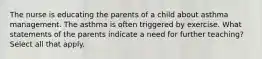 The nurse is educating the parents of a child about asthma management. The asthma is often triggered by exercise. What statements of the parents indicate a need for further teaching? Select all that apply.