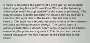 A nurse is educating the parents of a child with an atrial septal defect regarding the child's condition. Which of the following information would be appropriate for the nurse to provide?1. The baby becomes cyanotic because the blood is flowing through a hole from the right side of the heart to the left side of the heart.2. The baby has a murmur because there is a hole between the aorta and the pulmonary artery.3. The baby's heart is working harder than a normal heart because some of its blood is reentering the pulmonary system.4. The baby's heart rate is slowed because of the high number of red blood cells in the blood.