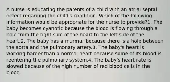 A nurse is educating the parents of a child with an atrial septal defect regarding the child's condition. Which of the following information would be appropriate for the nurse to provide?1. The baby becomes cyanotic because the blood is flowing through a hole from the right side of the heart to the left side of the heart.2. The baby has a murmur because there is a hole between the aorta and the pulmonary artery.3. The baby's heart is working harder than a normal heart because some of its blood is reentering the pulmonary system.4. The baby's heart rate is slowed because of the high number of red blood cells in the blood.