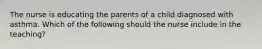 The nurse is educating the parents of a child diagnosed with asthma. Which of the following should the nurse include in the teaching?