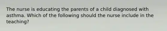 The nurse is educating the parents of a child diagnosed with asthma. Which of the following should the nurse include in the teaching?