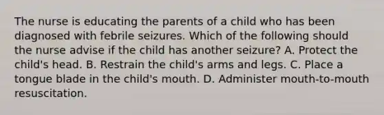 The nurse is educating the parents of a child who has been diagnosed with febrile seizures. Which of the following should the nurse advise if the child has another seizure? A. Protect the child's head. B. Restrain the child's arms and legs. C. Place a tongue blade in the child's mouth. D. Administer mouth-to-mouth resuscitation.