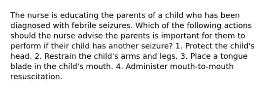 The nurse is educating the parents of a child who has been diagnosed with febrile seizures. Which of the following actions should the nurse advise the parents is important for them to perform if their child has another seizure? 1. Protect the child's head. 2. Restrain the child's arms and legs. 3. Place a tongue blade in the child's mouth. 4. Administer mouth-to-mouth resuscitation.