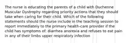 The nurse is educating the parents of a child with Duchenne Muscular Dystrophy regarding priority actions that they should take when caring for their child. Which of the following statements should the nurse include in the teaching session to report immediately to the primary health-care provider if the child has symptoms of: diarrhea anorexia and refuses to eat pain in any of their limbs upper respiratory infection