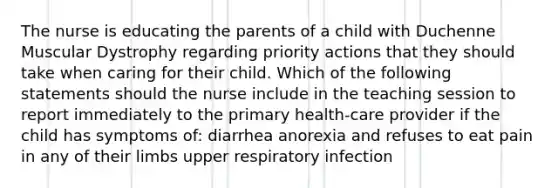 The nurse is educating the parents of a child with Duchenne Muscular Dystrophy regarding priority actions that they should take when caring for their child. Which of the following statements should the nurse include in the teaching session to report immediately to the primary health-care provider if the child has symptoms of: diarrhea anorexia and refuses to eat pain in any of their limbs upper respiratory infection