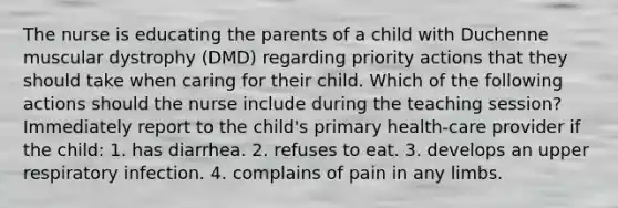 The nurse is educating the parents of a child with Duchenne muscular dystrophy (DMD) regarding priority actions that they should take when caring for their child. Which of the following actions should the nurse include during the teaching session? Immediately report to the child's primary health-care provider if the child: 1. has diarrhea. 2. refuses to eat. 3. develops an upper respiratory infection. 4. complains of pain in any limbs.