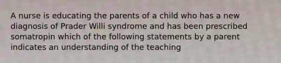 A nurse is educating the parents of a child who has a new diagnosis of Prader Willi syndrome and has been prescribed somatropin which of the following statements by a parent indicates an understanding of the teaching