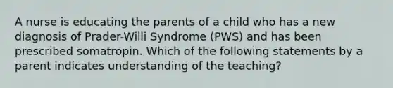 A nurse is educating the parents of a child who has a new diagnosis of Prader-Willi Syndrome (PWS) and has been prescribed somatropin. Which of the following statements by a parent indicates understanding of the teaching?