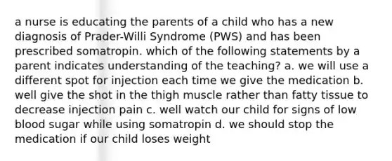 a nurse is educating the parents of a child who has a new diagnosis of Prader-Willi Syndrome (PWS) and has been prescribed somatropin. which of the following statements by a parent indicates understanding of the teaching? a. we will use a different spot for injection each time we give the medication b. well give the shot in the thigh muscle rather than fatty tissue to decrease injection pain c. well watch our child for signs of low blood sugar while using somatropin d. we should stop the medication if our child loses weight