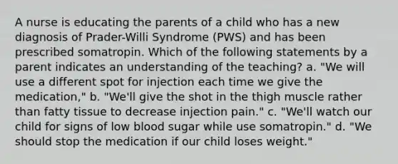 A nurse is educating the parents of a child who has a new diagnosis of Prader-Willi Syndrome (PWS) and has been prescribed somatropin. Which of the following statements by a parent indicates an understanding of the teaching? a. "We will use a different spot for injection each time we give the medication," b. "We'll give the shot in the thigh muscle rather than fatty tissue to decrease injection pain." c. "We'll watch our child for signs of low blood sugar while use somatropin." d. "We should stop the medication if our child loses weight."