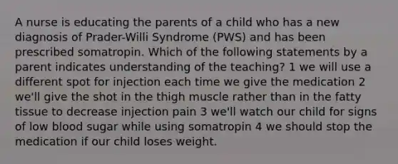 A nurse is educating the parents of a child who has a new diagnosis of Prader-Willi Syndrome (PWS) and has been prescribed somatropin. Which of the following statements by a parent indicates understanding of the teaching? 1 we will use a different spot for injection each time we give the medication 2 we'll give the shot in the thigh muscle rather than in the fatty tissue to decrease injection pain 3 we'll watch our child for signs of low blood sugar while using somatropin 4 we should stop the medication if our child loses weight.