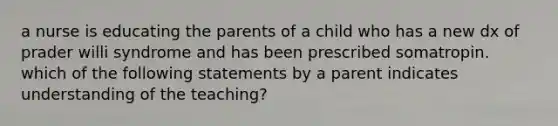 a nurse is educating the parents of a child who has a new dx of prader willi syndrome and has been prescribed somatropin. which of the following statements by a parent indicates understanding of the teaching?