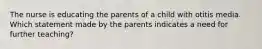 The nurse is educating the parents of a child with otitis media. Which statement made by the parents indicates a need for further teaching?