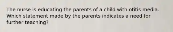 The nurse is educating the parents of a child with otitis media. Which statement made by the parents indicates a need for further teaching?