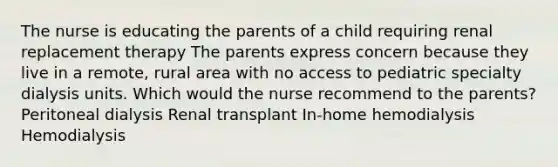 The nurse is educating the parents of a child requiring renal replacement therapy The parents express concern because they live in a remote, rural area with no access to pediatric specialty dialysis units. Which would the nurse recommend to the parents? Peritoneal dialysis Renal transplant In-home hemodialysis Hemodialysis