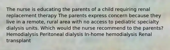 The nurse is educating the parents of a child requiring renal replacement therapy The parents express concern because they live in a remote, rural area with no access to pediatric specialty dialysis units. Which would the nurse recommend to the parents? Hemodialysis Peritoneal dialysis In-home hemodialysis Renal transplant