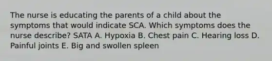 The nurse is educating the parents of a child about the symptoms that would indicate SCA. Which symptoms does the nurse describe? SATA A. Hypoxia B. Chest pain C. Hearing loss D. Painful joints E. Big and swollen spleen