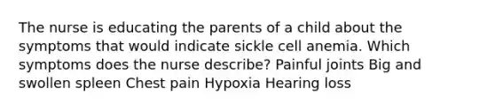 The nurse is educating the parents of a child about the symptoms that would indicate sickle cell anemia. Which symptoms does the nurse describe? Painful joints Big and swollen spleen Chest pain Hypoxia Hearing loss