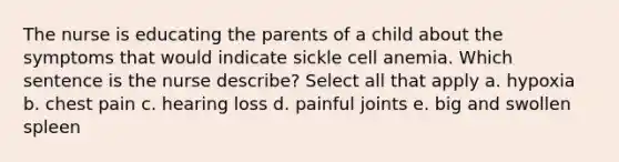 The nurse is educating the parents of a child about the symptoms that would indicate sickle cell anemia. Which sentence is the nurse describe? Select all that apply a. hypoxia b. chest pain c. hearing loss d. painful joints e. big and swollen spleen