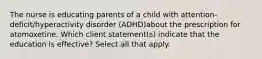 The nurse is educating parents of a child with attention-deficit/hyperactivity disorder (ADHD)about the prescription for atomoxetine. Which client statement(s) indicate that the education is effective? Select all that apply.