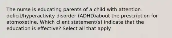 The nurse is educating parents of a child with attention-deficit/hyperactivity disorder (ADHD)about the prescription for atomoxetine. Which client statement(s) indicate that the education is effective? Select all that apply.