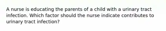 A nurse is educating the parents of a child with a urinary tract infection. Which factor should the nurse indicate contributes to urinary tract infection?