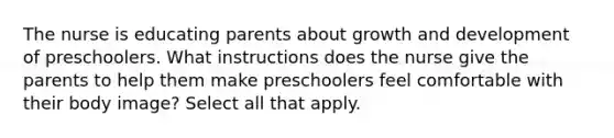 The nurse is educating parents about growth and development of preschoolers. What instructions does the nurse give the parents to help them make preschoolers feel comfortable with their body image? Select all that apply.