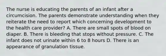 The nurse is educating the parents of an infant after a circumcision. The parents demonstrate understanding when they reiterate the need to report which concerning development to the health care provider? A. There are small spots of blood on diaper. B. There is bleeding that stops without pressure. C. The infant does not urinate within 6 to 8 hours D. There is an appearance of granulation tissue.