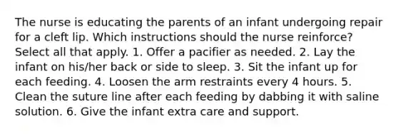 The nurse is educating the parents of an infant undergoing repair for a cleft lip. Which instructions should the nurse reinforce? Select all that apply. 1. Offer a pacifier as needed. 2. Lay the infant on his/her back or side to sleep. 3. Sit the infant up for each feeding. 4. Loosen the arm restraints every 4 hours. 5. Clean the suture line after each feeding by dabbing it with saline solution. 6. Give the infant extra care and support.