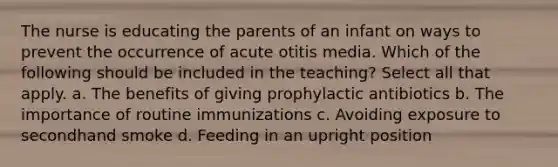 The nurse is educating the parents of an infant on ways to prevent the occurrence of acute otitis media. Which of the following should be included in the teaching? Select all that apply. a. The benefits of giving prophylactic antibiotics b. The importance of routine immunizations c. Avoiding exposure to secondhand smoke d. Feeding in an upright position