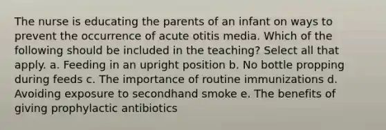 The nurse is educating the parents of an infant on ways to prevent the occurrence of acute otitis media. Which of the following should be included in the teaching? Select all that apply. a. Feeding in an upright position b. No bottle propping during feeds c. The importance of routine immunizations d. Avoiding exposure to secondhand smoke e. The benefits of giving prophylactic antibiotics