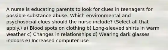 A nurse is educating parents to look for clues in teenagers for possible substance abuse. Which environmental and psychosocial clues should the nurse include? (Select all that apply.) a) Blood spots on clothing b) Long-sleeved shirts in warm weather c) Changes in relationships d) Wearing dark glasses indoors e) Increased computer use