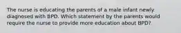 The nurse is educating the parents of a male infant newly diagnosed with BPD. Which statement by the parents would require the nurse to provide more education about BPD?