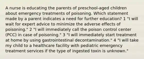 A nurse is educating the parents of preschool-aged children about emergency treatments of poisoning. Which statement made by a parent indicates a need for further education? 1 "I will wait for expert advice to minimize the adverse effects of poisoning." 2 "I will immediately call the poison control center (PCC) in case of poisoning." 3 "I will immediately start treatment at home by using gastrointestinal decontamination." 4 "I will take my child to a healthcare facility with pediatric emergency treatment services if the type of ingested toxin is unknown."