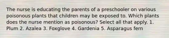 The nurse is educating the parents of a preschooler on various poisonous plants that children may be exposed to. Which plants does the nurse mention as poisonous? Select all that apply. 1. Plum 2. Azalea 3. Foxglove 4. Gardenia 5. Asparagus fern