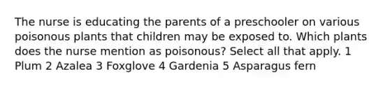 The nurse is educating the parents of a preschooler on various poisonous plants that children may be exposed to. Which plants does the nurse mention as poisonous? Select all that apply. 1 Plum 2 Azalea 3 Foxglove 4 Gardenia 5 Asparagus fern