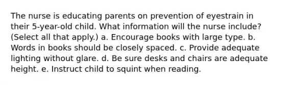 The nurse is educating parents on prevention of eyestrain in their 5-year-old child. What information will the nurse include? (Select all that apply.) a. Encourage books with large type. b. Words in books should be closely spaced. c. Provide adequate lighting without glare. d. Be sure desks and chairs are adequate height. e. Instruct child to squint when reading.