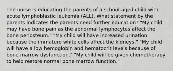 The nurse is educating the parents of a school-aged child with acute lymphoblastic leukemia (ALL). What statement by the parents indicates the parents need further education? "My child may have bone pain as the abnormal lymphocytes affect the bone periosteum." "My child will have increased urination because the immature white cells affect the kidneys." "My child will have a low hemoglobin and hematocrit levels because of bone marrow dysfunction." "My child will be given chemotherapy to help restore normal bone marrow function."