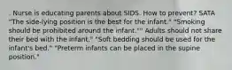 . Nurse is educating parents about SIDS. How to prevent? SATA "The side-lying position is the best for the infant." "Smoking should be prohibited around the infant."" Adults should not share their bed with the infant." "Soft bedding should be used for the infant's bed." "Preterm infants can be placed in the supine position."