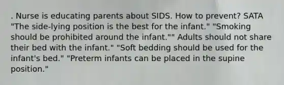 . Nurse is educating parents about SIDS. How to prevent? SATA "The side-lying position is the best for the infant." "Smoking should be prohibited around the infant."" Adults should not share their bed with the infant." "Soft bedding should be used for the infant's bed." "Preterm infants can be placed in the supine position."