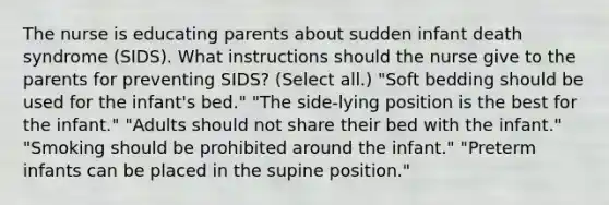 The nurse is educating parents about sudden infant death syndrome (SIDS). What instructions should the nurse give to the parents for preventing SIDS? (Select all.) "Soft bedding should be used for the infant's bed." "The side-lying position is the best for the infant." "Adults should not share their bed with the infant." "Smoking should be prohibited around the infant." "Preterm infants can be placed in the supine position."