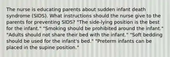 The nurse is educating parents about sudden infant death syndrome (SIDS). What instructions should the nurse give to the parents for preventing SIDS? "The side-lying position is the best for the infant." "Smoking should be prohibited around the infant." "Adults should not share their bed with the infant." "Soft bedding should be used for the infant's bed." "Preterm infants can be placed in the supine position."